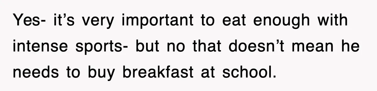 Yes- it’s very important to eat enough with intense sports- but no that doesn’t mean he needs to buy breakfast at school.