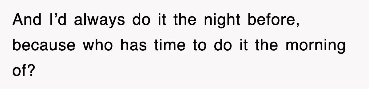 And I’d always do it the night before, because who has time to do it the morning of?
