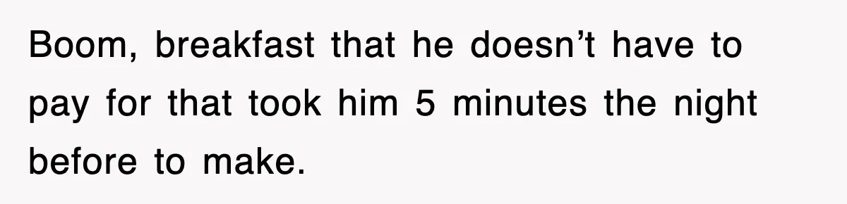 Boom, breakfast that he doesn’t have to pay for that took him 5 minutes the night before to make.