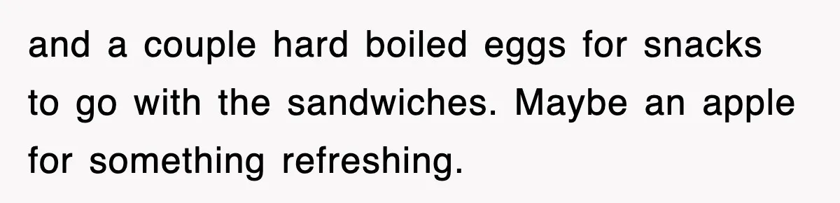 and a couple hard boiled eggs for snacks to go with the sandwiches. Maybe an apple for something refreshing.