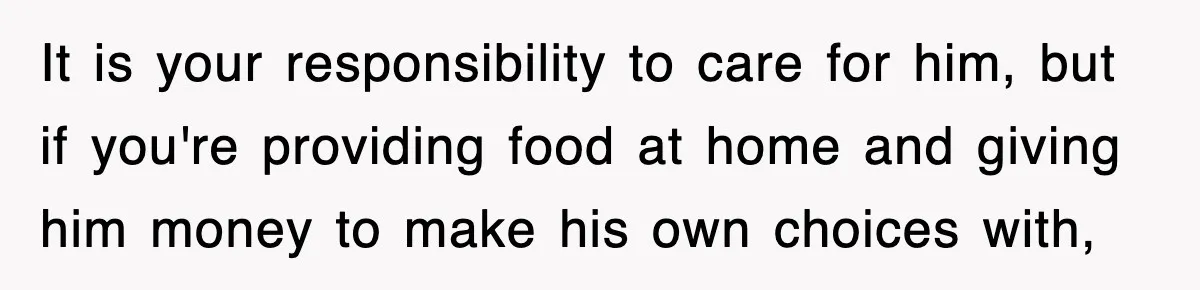 It is your responsibility to care for him, but if you're providing food at home and giving him money to make his own choices with,