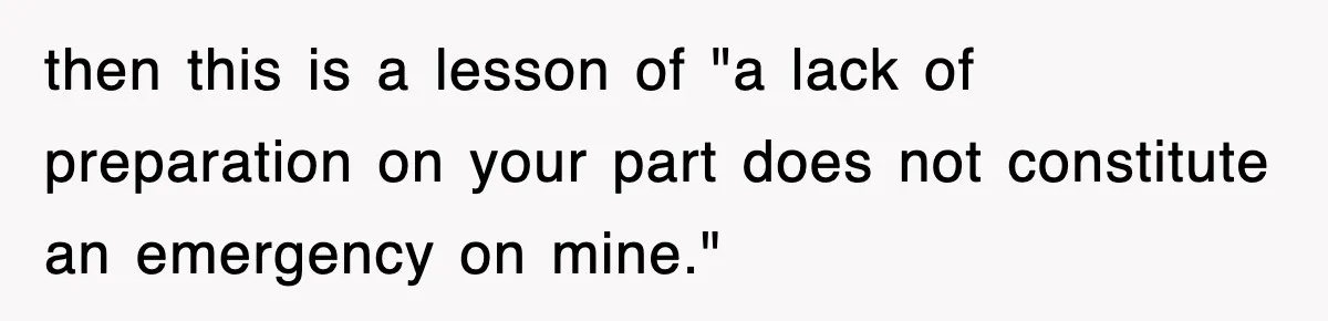 then this is a lesson of "a lack of preparation on your part does not constitute an emergency on mine."