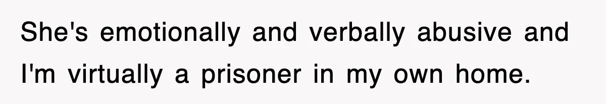 She's emotionally and verbally abusive and I'm virtually a prisoner in my own home.