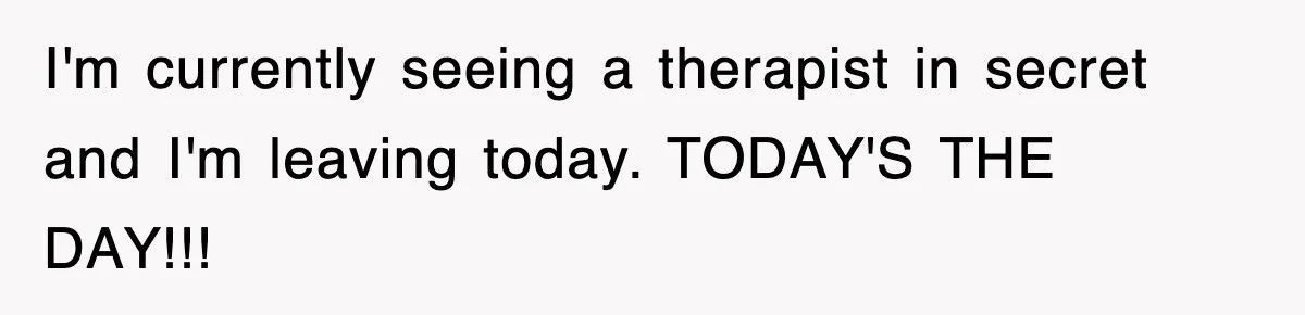 I'm currently seeing a therapist in secret and I'm leaving today. TODAY'S THE DAY!!!