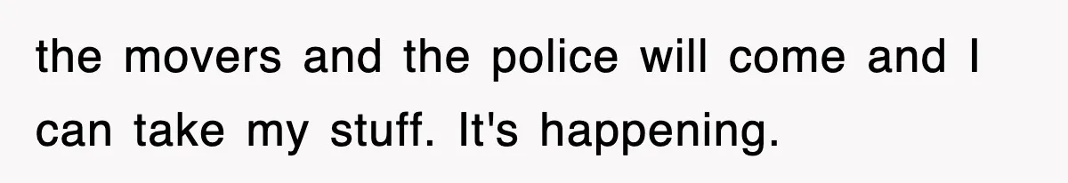 the movers and the police will come and I can take my stuff. It's happening.