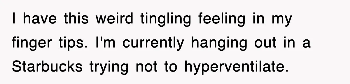 I have this weird tingling feeling in my finger tips. I'm currently hanging out in a Starbucks trying not to hyperventilate.