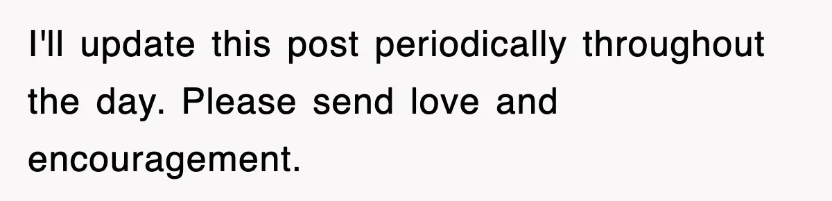 I'll update this post periodically throughout the day. Please send love and encouragement.