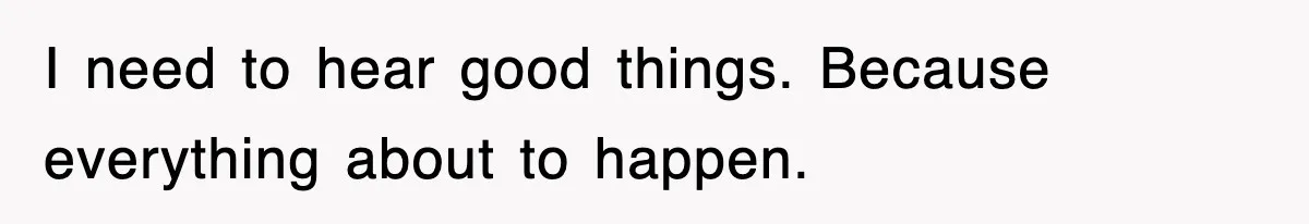 I need to hear good things. Because everything about to happen.
