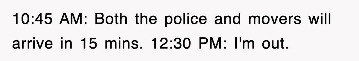 10:45 AM: Both the police and movers will arrive in 15 mins. 12:30 PM: I'm out.