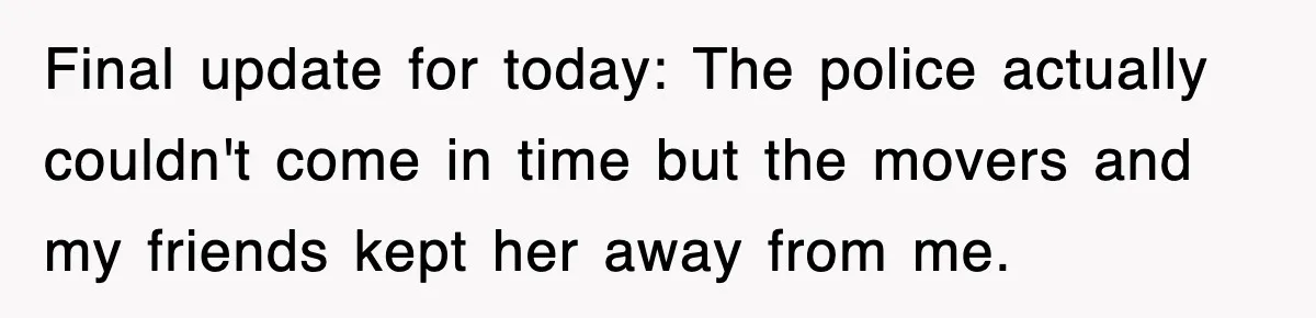 Final update for today: The police actually couldn't come in time but the movers and my friends kept her away from me.