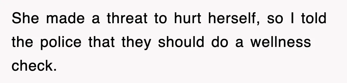 She made a threat to hurt herself, so I told the police that they should do a wellness check.