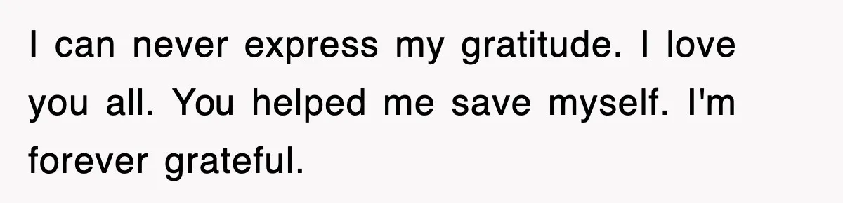 I can never express my gratitude. I love you all. You helped me save myself. I'm forever grateful.