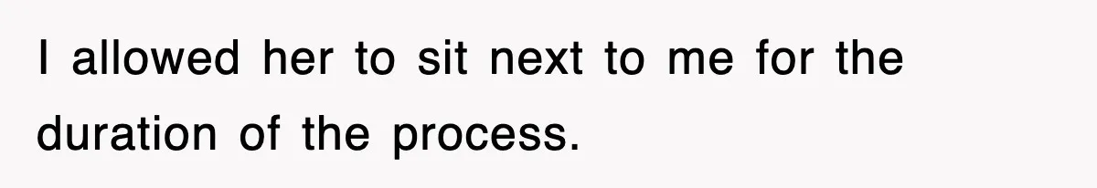 I allowed her to sit next to me for the duration of the process.