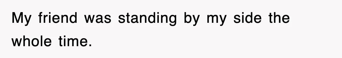 My friend was standing by my side the whole time.