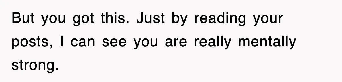 But you got this. Just by reading your posts, I can see you are really mentally strong.