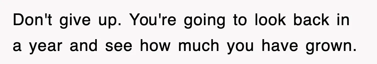 Don't give up. You're going to look back in a year and see how much you have grown.