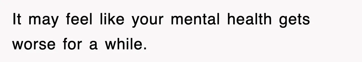 It may feel like your mental health gets worse for a while.