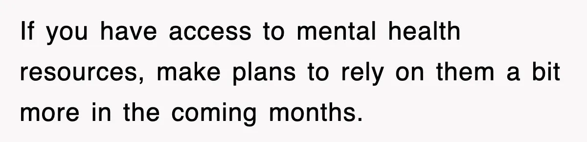 If you have access to mental health resources, make plans to rely on them a bit more in the coming months.