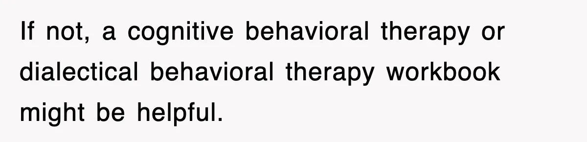 If not, a cognitive behavioral therapy or dialectical behavioral therapy workbook might be helpful.