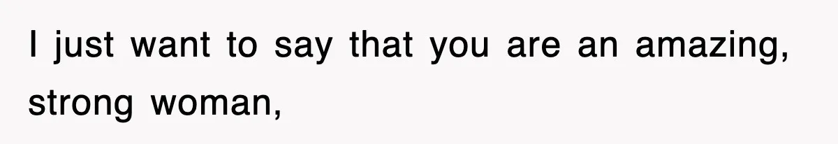I just want to say that you are an amazing, strong woman,