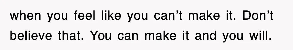 when you feel like you can’t make it. Don’t believe that. You can make it and you will.