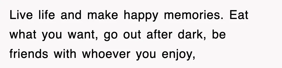 Live life and make happy memories. Eat what you want, go out after dark, be friends with whoever you enjoy,