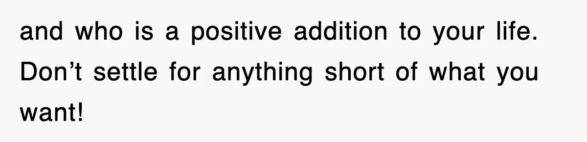 and who is a positive addition to your life. Don’t settle for anything short of what you want!