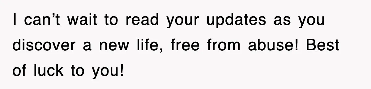 I can’t wait to read your updates as you discover a new life, free from abuse! Best of luck to you!