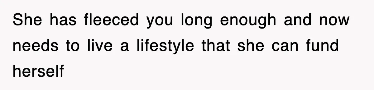 She has fleeced you long enough and now needs to live a lifestyle that she can fund herself