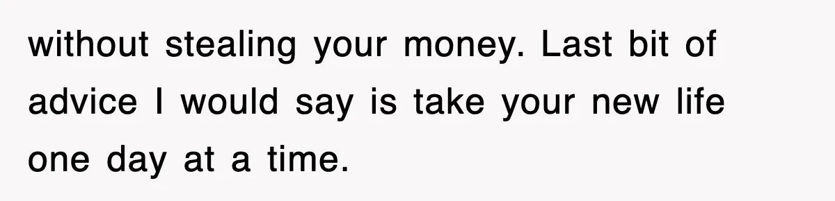 without stealing your money. Last bit of advice I would say is take your new life one day at a time.