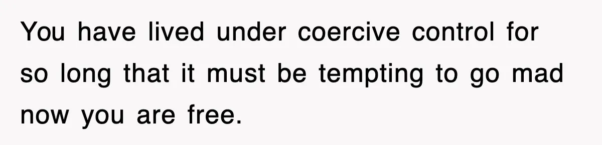 You have lived under coercive control for so long that it must be tempting to go mad now you are free.