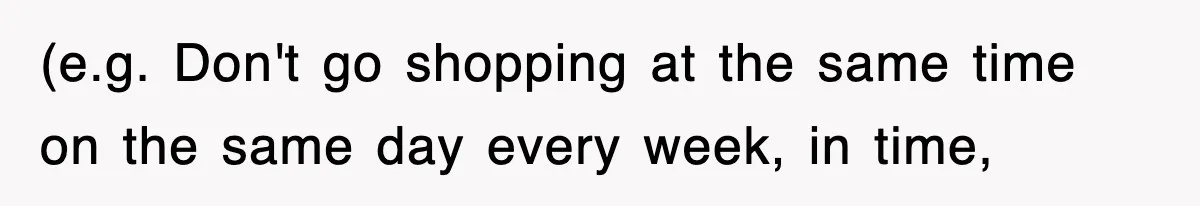 (e.g. Don't go shopping at the same time on the same day every week, in time,