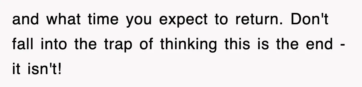 and what time you expect to return. Don't fall into the trap of thinking this is the end - it isn't!