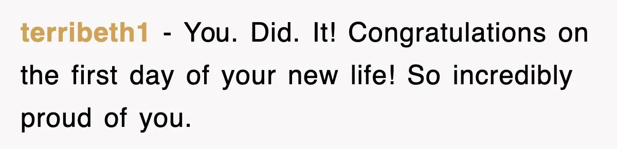 terribeth1 − You. Did. It! Congratulations on the first day of your new life! So incredibly proud of you.