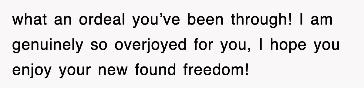 what an ordeal you’ve been through! I am genuinely so overjoyed for you, I hope you enjoy your new found freedom!
