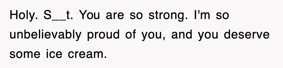Holy. S__t. You are so strong. I'm so unbelievably proud of you, and you deserve some ice cream.
