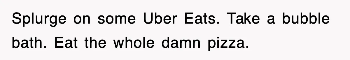 Splurge on some Uber Eats. Take a bubble bath. Eat the whole damn pizza.