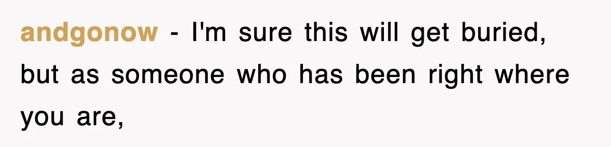 andgonow − I'm sure this will get buried, but as someone who has been right where you are,