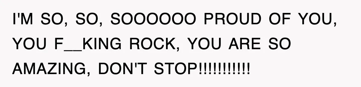 I'M SO, SO, SOOOOOO PROUD OF YOU, YOU F__KING ROCK, YOU ARE SO AMAZING, DON'T STOP!!!!!!!!!!!
