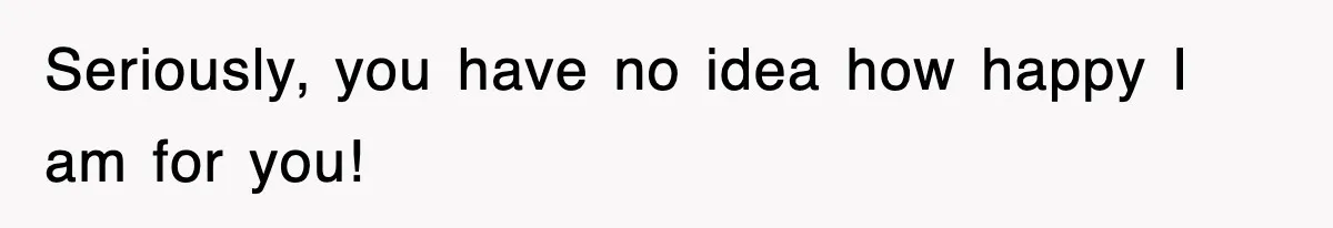Seriously, you have no idea how happy I am for you!