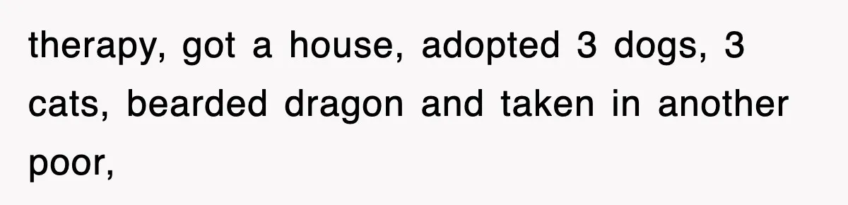 therapy, got a house, adopted 3 dogs, 3 cats, bearded dragon and taken in another poor,