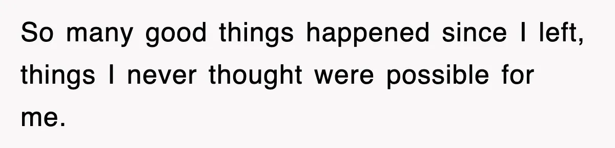 So many good things happened since I left, things I never thought were possible for me.