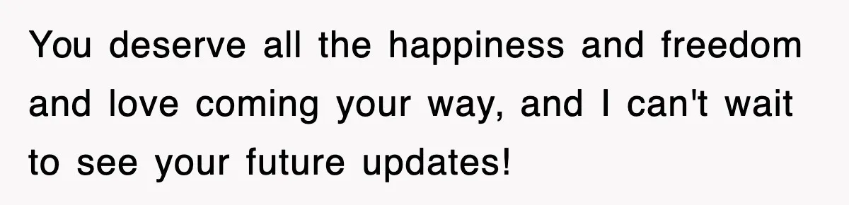 You deserve all the happiness and freedom and love coming your way, and I can't wait to see your future updates!