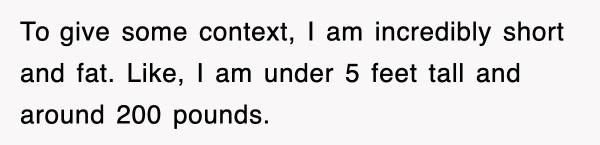 To give some context, I am incredibly short and fat. Like, I am under 5 feet tall and around 200 pounds.