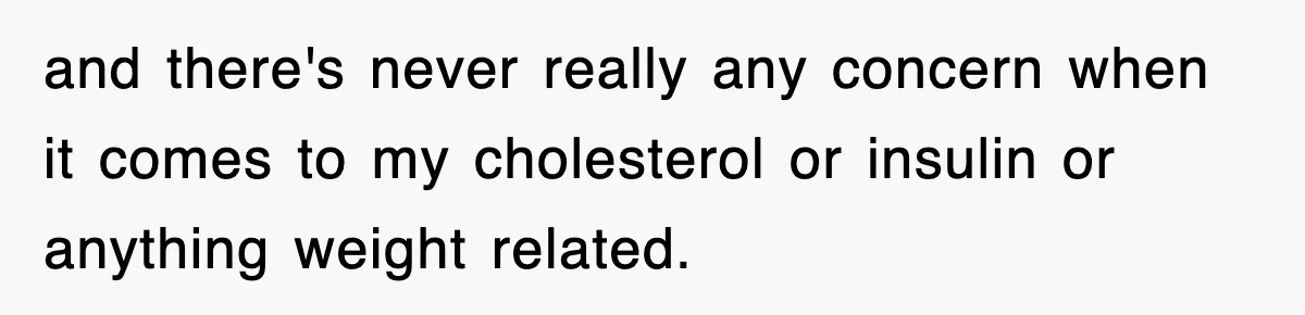 and there's never really any concern when it comes to my cholesterol or insulin or anything weight related.