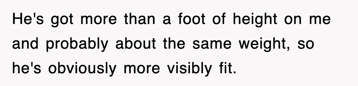 He's got more than a foot of height on me and probably about the same weight, so he's obviously more visibly fit.
