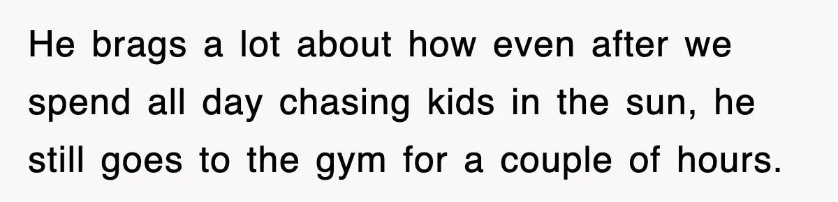 He brags a lot about how even after we spend all day chasing kids in the sun, he still goes to the gym for a couple of hours.
