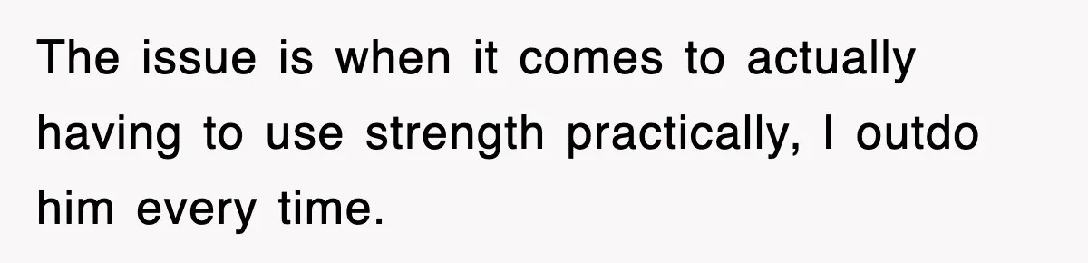 The issue is when it comes to actually having to use strength practically, I outdo him every time.