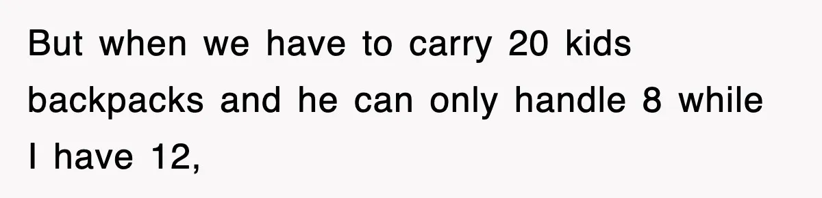 But when we have to carry 20 kids backpacks and he can only handle 8 while I have 12,