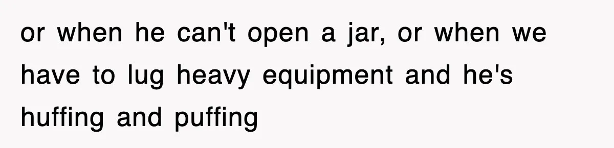or when he can't open a jar, or when we have to lug heavy equipment and he's huffing and puffing